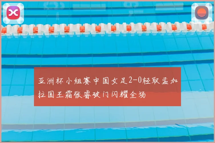 亚洲杯小组赛中国女足2-0轻取孟加拉国王霜张睿破门闪耀全场