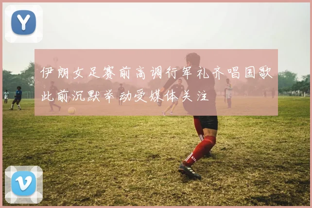 伊朗女足赛前高调行军礼齐唱国歌此前沉默举动受媒体关注