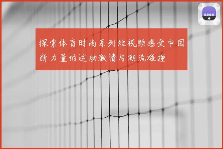 探索体育时尚系列短视频感受中国新力量的运动激情与潮流碰撞