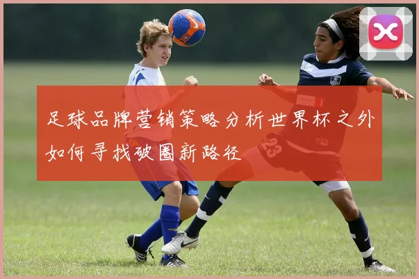 足球品牌营销策略分析世界杯之外如何寻找破圈新路径