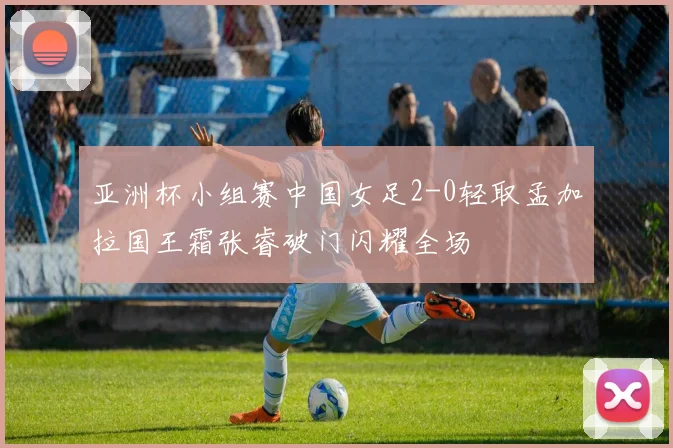 亚洲杯小组赛中国女足2-0轻取孟加拉国王霜张睿破门闪耀全场