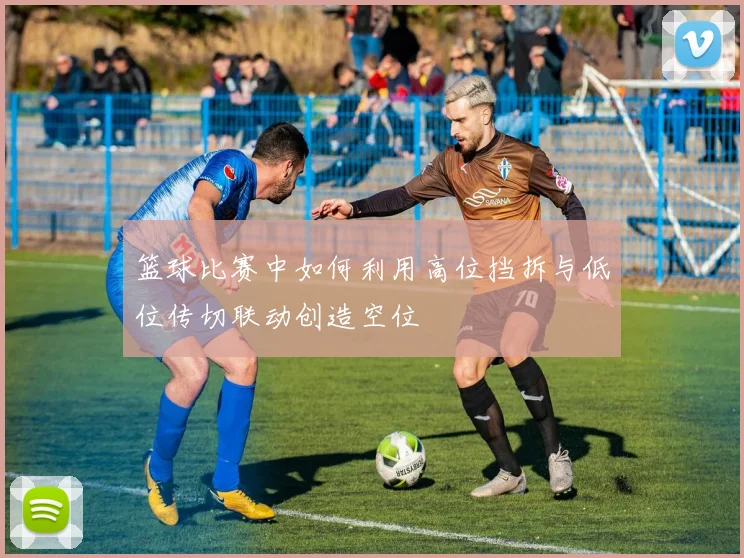 篮球比赛中如何利用高位挡拆与低位传切联动创造空位