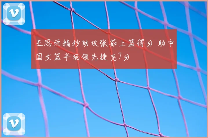 王思雨精妙助攻张茹上篮得分 助中国女篮半场领先捷克7分