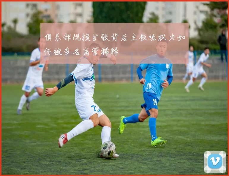 俱乐部规模扩张背后主教练权力如何被多名高管稀释