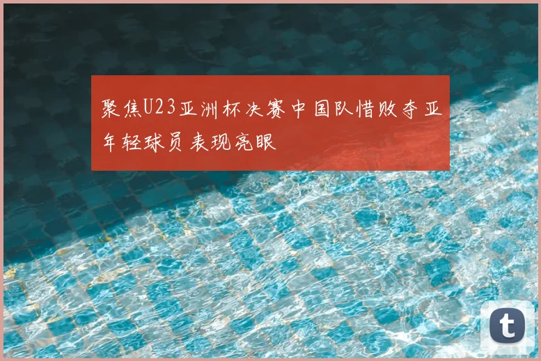 聚焦U23亚洲杯决赛中国队惜败夺亚年轻球员表现亮眼