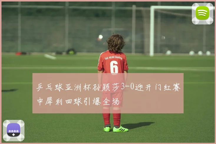 乒乓球亚洲杯孙颖莎3-0迎开门红赛中犀利回球引爆全场