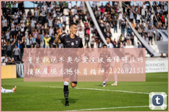 可乐叔说冬奥谷爱凌坡面障碍技巧摘银展现无憾体育精神_20260215130905