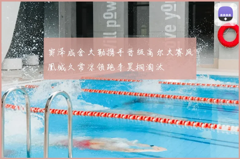 窦泽成舍夫勒携手晋级高尔夫赛凤凰城久常凉领跑李昊桐淘汰