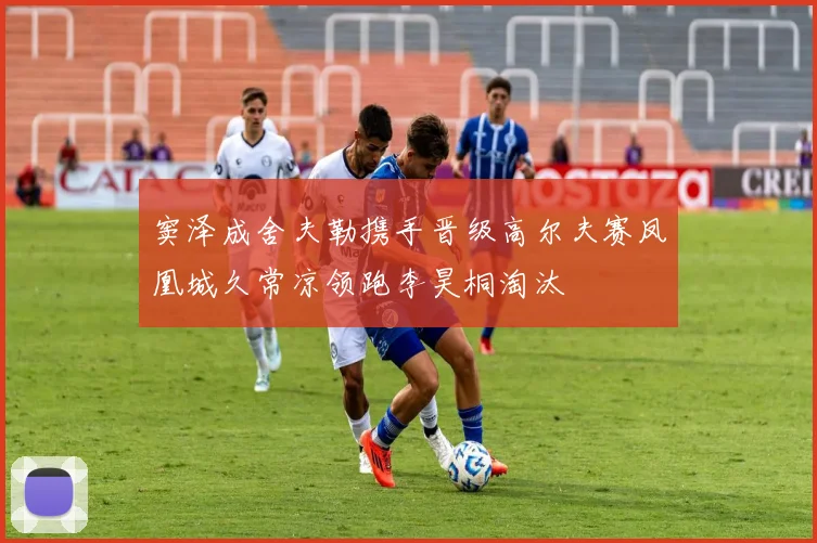 窦泽成舍夫勒携手晋级高尔夫赛凤凰城久常凉领跑李昊桐淘汰