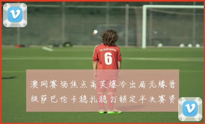 澳网赛场焦点高芙爆冷出局无缘晋级萨巴伦卡稳扎稳打锁定半决赛资格