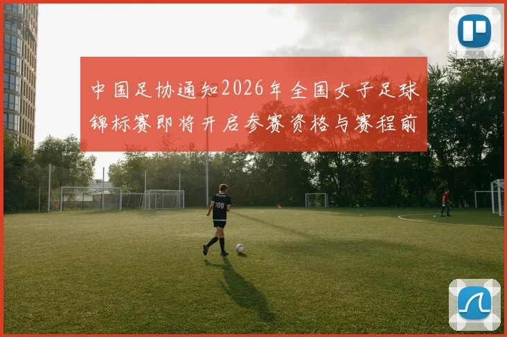 中国足协通知2026年全国女子足球锦标赛即将开启参赛资格与赛程前瞻