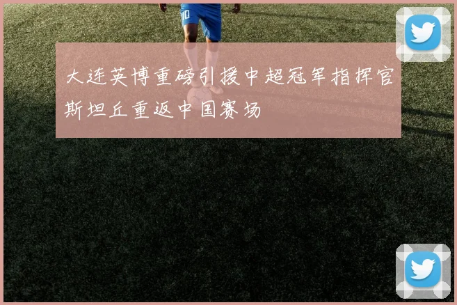 大连英博重磅引援中超冠军指挥官斯坦丘重返中国赛场