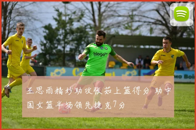 王思雨精妙助攻张茹上篮得分 助中国女篮半场领先捷克7分