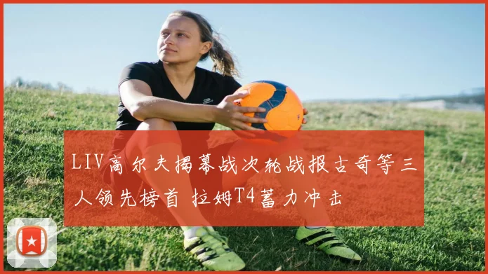 LIV高尔夫揭幕战次轮战报古奇等三人领先榜首 拉姆T4蓄力冲击