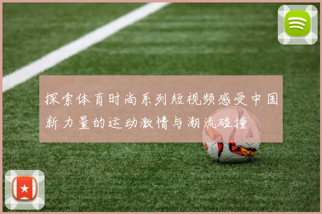 探索体育时尚系列短视频感受中国新力量的运动激情与潮流碰撞